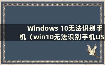 Windows 10无法识别手机（win10无法识别手机USB设备怎么办）